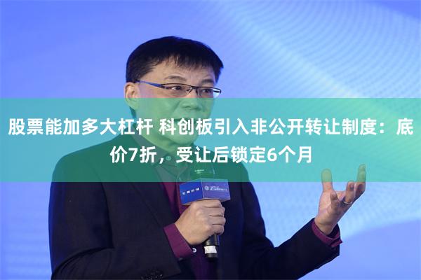 股票能加多大杠杆 科创板引入非公开转让制度：底价7折，受让后锁定6个月