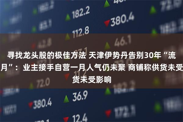 寻找龙头股的极佳方法 天津伊势丹告别30年“流金岁月”：业主接手自营一月人气仍未聚 商铺称供货未受影响