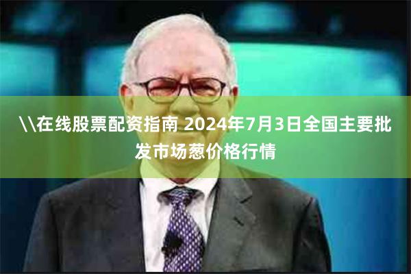 \在线股票配资指南 2024年7月3日全国主要批发市场葱价格行情