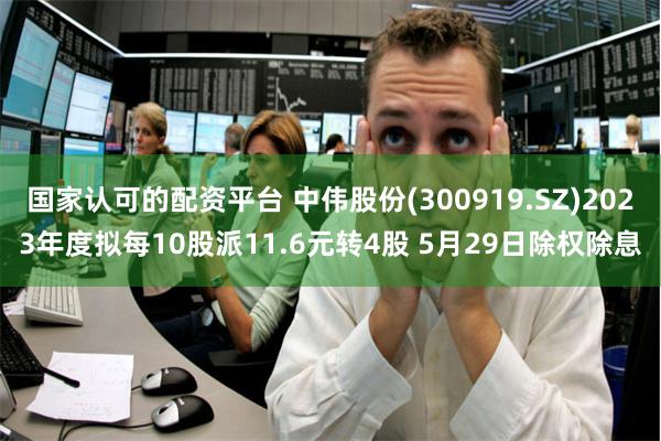 国家认可的配资平台 中伟股份(300919.SZ)2023年度拟每10股派11.6元转4股 5月29日除权除息