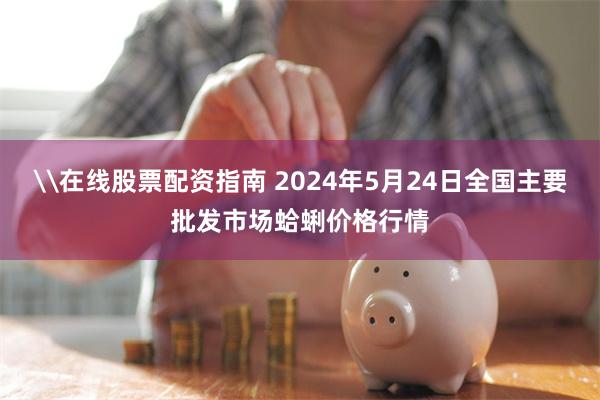 \在线股票配资指南 2024年5月24日全国主要批发市场蛤蜊价格行情