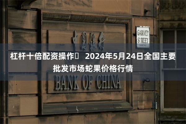 杠杆十倍配资操作	 2024年5月24日全国主要批发市场蛇果价格行情