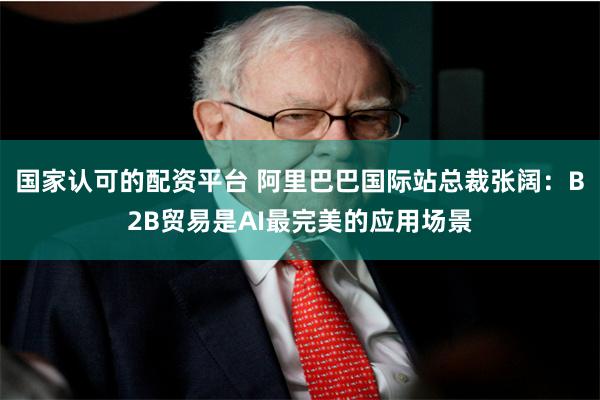 国家认可的配资平台 阿里巴巴国际站总裁张阔：B2B贸易是AI最完美的应用场景