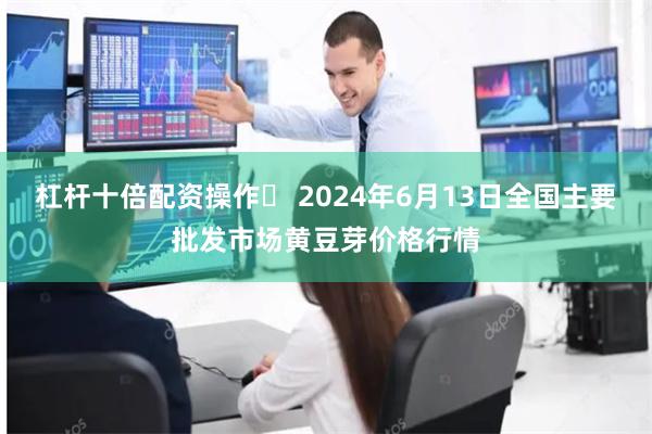 杠杆十倍配资操作	 2024年6月13日全国主要批发市场黄豆芽价格行情