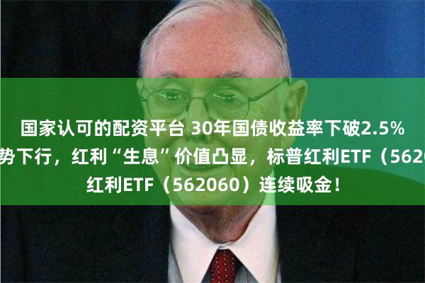 国家认可的配资平台 30年国债收益率下破2.5%！长短端利率趋势下行，红利“生息”价值凸显，标普红利ETF（562060）连续吸金！