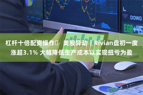 杠杆十倍配资操作	 美股异动｜Rivian盘初一度涨超3.1% 大幅降低生产成本以实现扭亏为盈