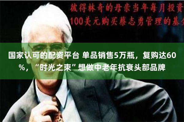 国家认可的配资平台 单品销售5万瓶，复购达60%，“时光之束”想做中老年抗衰头部品牌