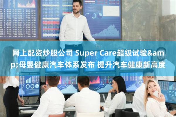 网上配资炒股公司 Super Care超级试验&母婴健康汽车体系发布 提升汽车健康新高度