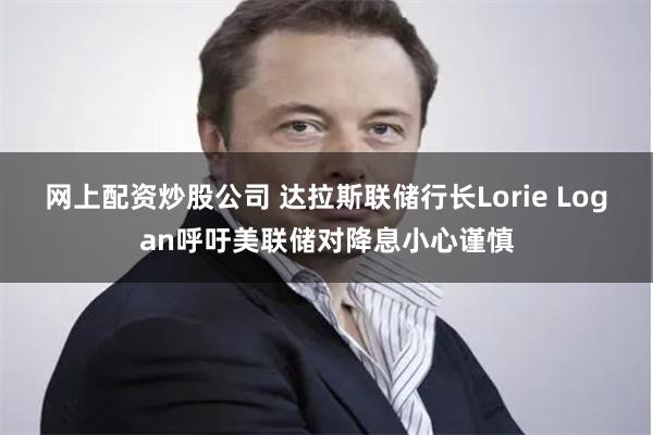 网上配资炒股公司 达拉斯联储行长Lorie Logan呼吁美联储对降息小心谨慎