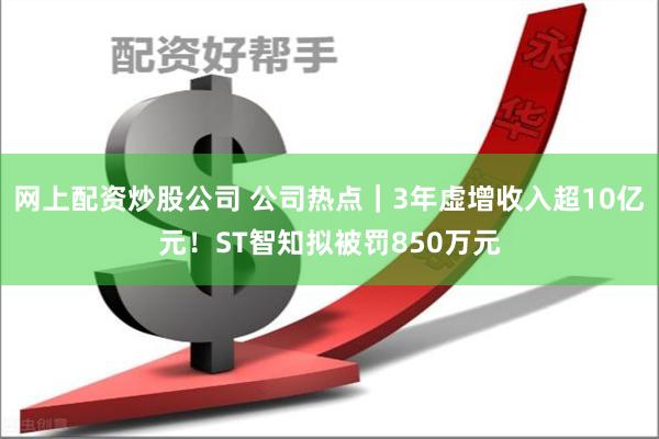 网上配资炒股公司 公司热点｜3年虚增收入超10亿元！ST智知拟被罚850万元