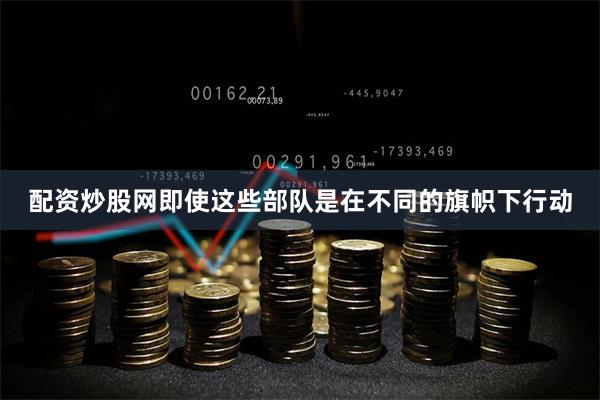 配资炒股网即使这些部队是在不同的旗帜下行动