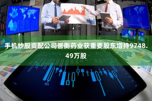 手机炒股资配公司誉衡药业获重要股东增持9748.49万股