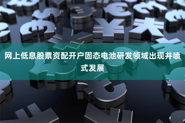 网上低息股票资配开户固态电池研发领域出现井喷式发展