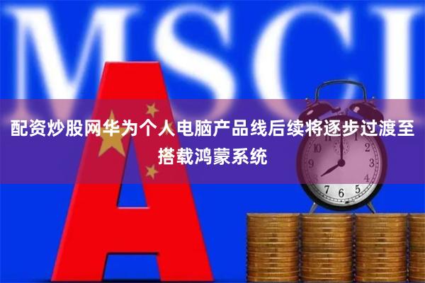 配资炒股网华为个人电脑产品线后续将逐步过渡至搭载鸿蒙系统