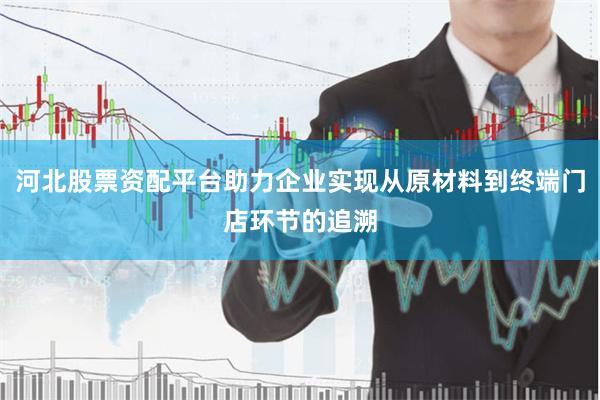 河北股票资配平台助力企业实现从原材料到终端门店环节的追溯