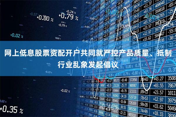 网上低息股票资配开户共同就严控产品质量、抵制行业乱象发起倡议